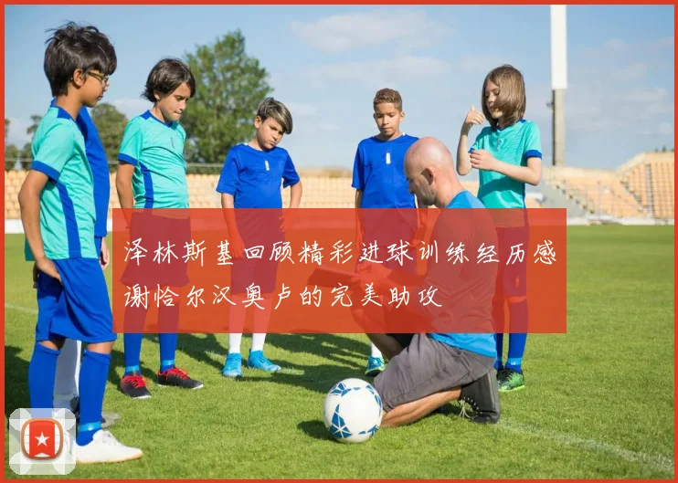 泽林斯基回顾精彩进球训练经历感谢恰尔汉奥卢的完美助攻