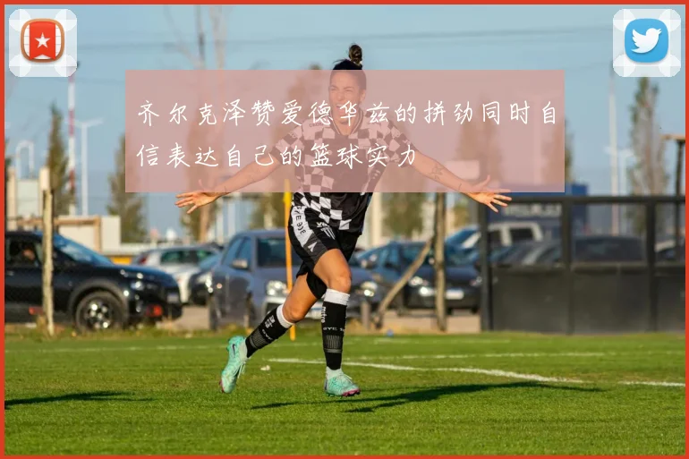 齐尔克泽赞爱德华兹的拼劲同时自信表达自己的篮球实力