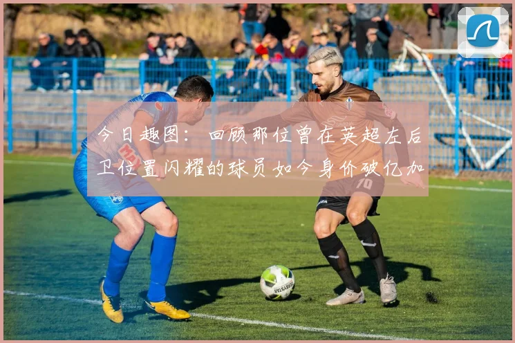 今日趣图：回顾那位曾在英超左后卫位置闪耀的球员如今身价破亿加盟皇马