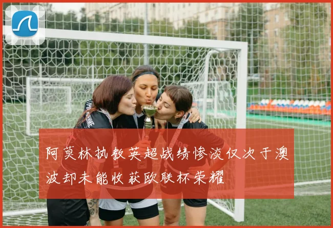 阿莫林执教英超战绩惨淡仅次于澳波却未能收获欧联杯荣耀