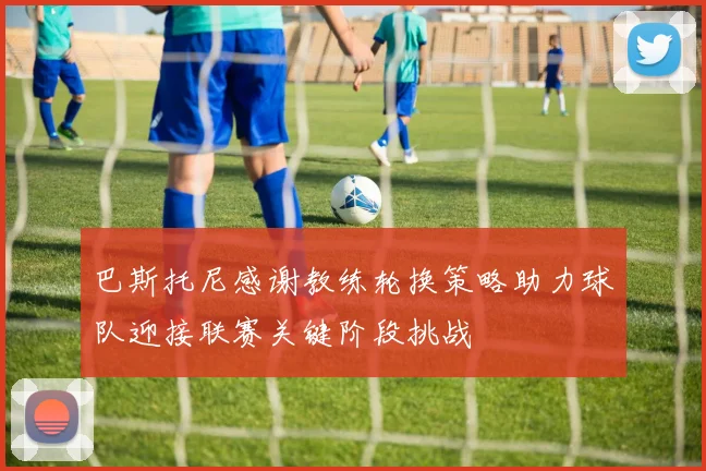 巴斯托尼感谢教练轮换策略助力球队迎接联赛关键阶段挑战