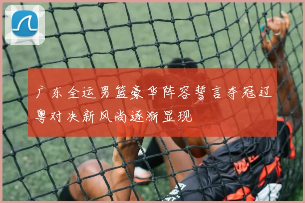 广东全运男篮豪华阵容誓言夺冠辽粤对决新风尚逐渐显现