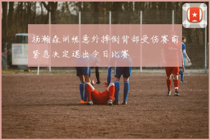 杨瀚森训练意外摔倒背部受伤赛前紧急决定退出今日比赛