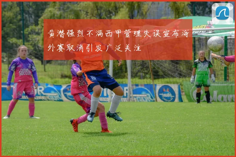 黄潜强烈不满西甲管理失误宣布海外赛取消引发广泛关注