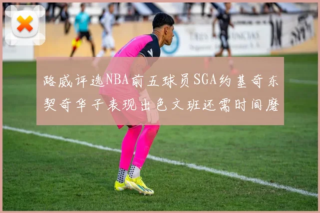 路威评选NBA前五球员SGA约基奇东契奇华子表现出色文班还需时间磨练