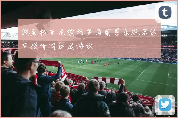 佩莱格里尼续约罗马前景乐观若认可报价将达成协议