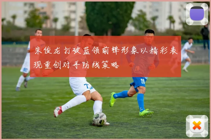 朱俊龙打破蓝领前锋形象以精彩表现重创对手防线策略