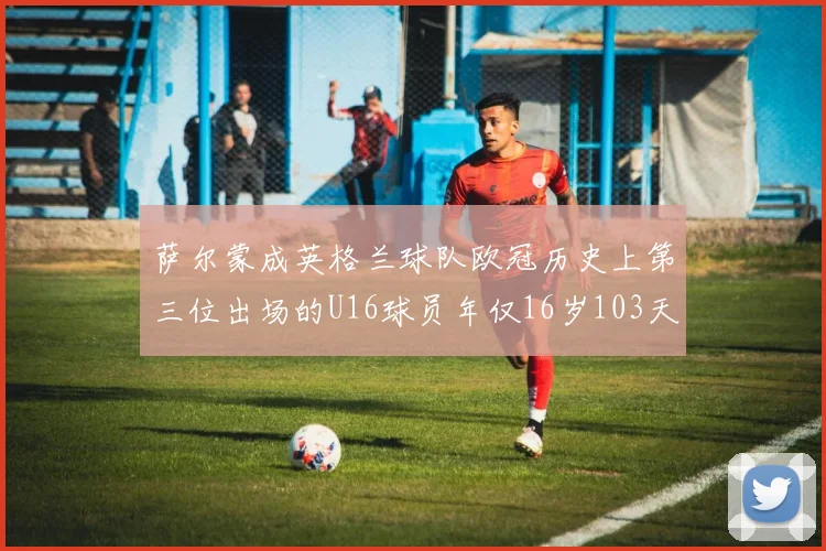 萨尔蒙成英格兰球队欧冠历史上第三位出场的U16球员年仅16岁103天