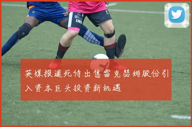 英媒报道死侍出售雷克瑟姆股份引入资本巨头投资新机遇