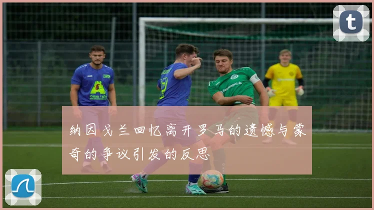纳因戈兰回忆离开罗马的遗憾与蒙奇的争议引发的反思