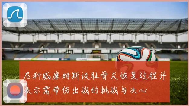 尼科威廉姆斯谈耻骨炎恢复过程并表示需带伤出战的挑战与决心