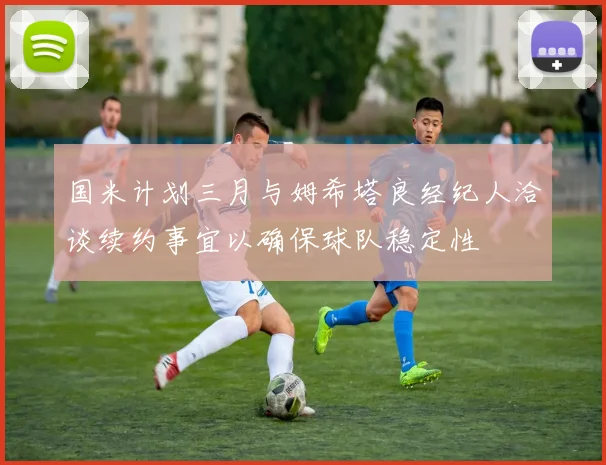 国米计划三月与姆希塔良经纪人洽谈续约事宜以确保球队稳定性