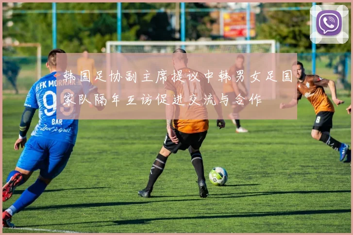 韩国足协副主席提议中韩男女足国家队隔年互访促进交流与合作