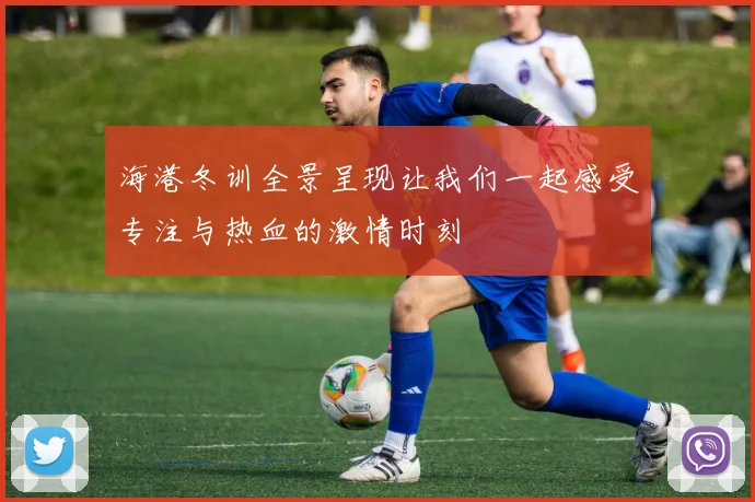 海港冬训全景呈现让我们一起感受专注与热血的激情时刻