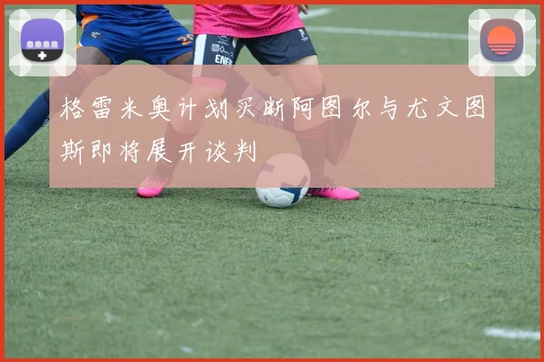 格雷米奥计划买断阿图尔与尤文图斯即将展开谈判