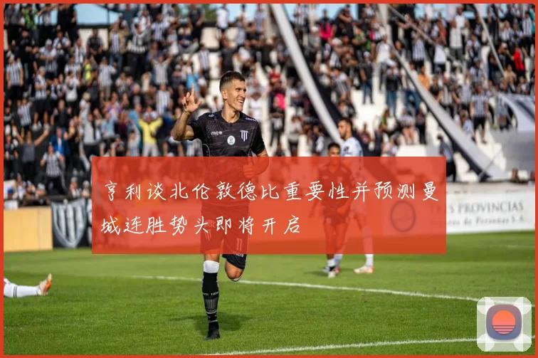 亨利谈北伦敦德比重要性并预测曼城连胜势头即将开启