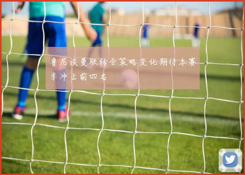 鲁尼谈曼联转会策略变化期待本赛季冲击前四名