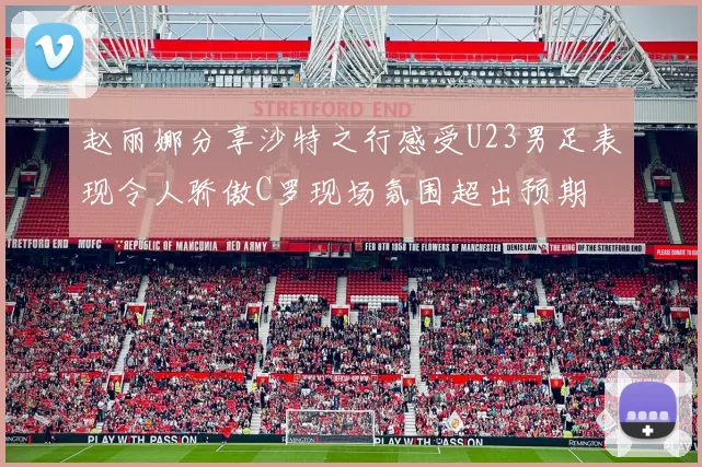 赵丽娜分享沙特之行感受U23男足表现令人骄傲C罗现场氛围超出预期