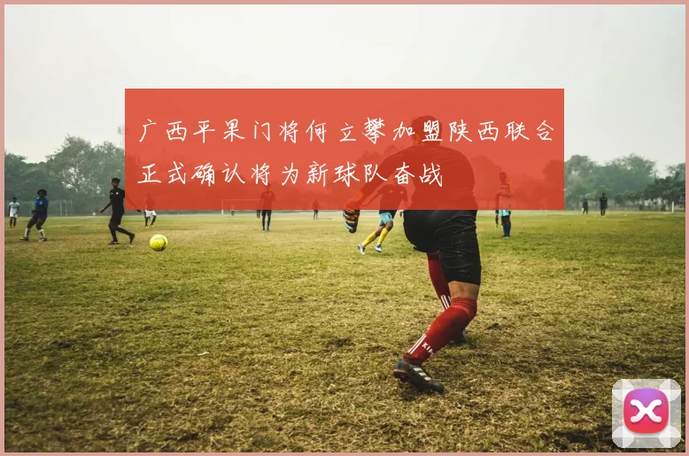 广西平果门将何立攀加盟陕西联合正式确认将为新球队奋战