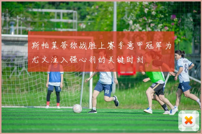 斯帕莱蒂称战胜上赛季意甲冠军为尤文注入强心剂的关键时刻