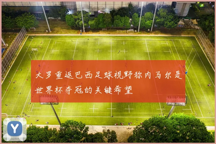 大罗重返巴西足球视野称内马尔是世界杯夺冠的关键希望